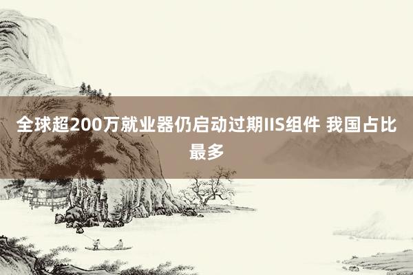 全球超200万就业器仍启动过期IIS组件 我国占比最多